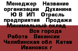 Менеджер › Название организации ­ Духанина Ю.В, ИП › Отрасль предприятия ­ Продажи › Минимальный оклад ­ 17 000 - Все города Работа » Вакансии   . Челябинская обл.,Катав-Ивановск г.